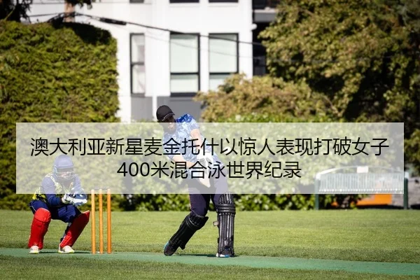 澳大利亚新星麦金托什以惊人表现打破女子400米混合泳世界纪录